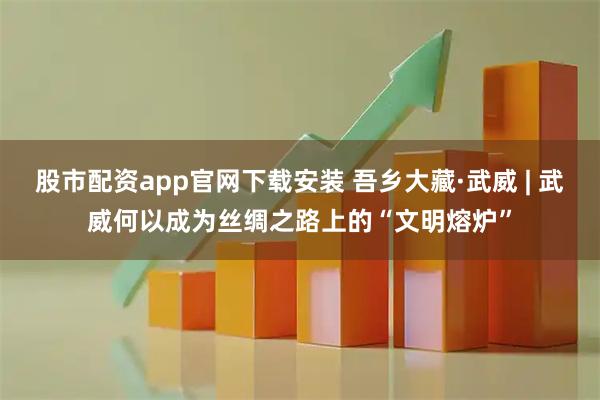 股市配资app官网下载安装 吾乡大藏·武威 | 武威何以成为丝绸之路上的“文明熔炉”