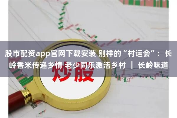 股市配资app官网下载安装 别样的“村运会”：长岭香米传递乡情 老少同乐激活乡村 ｜ 长岭味道