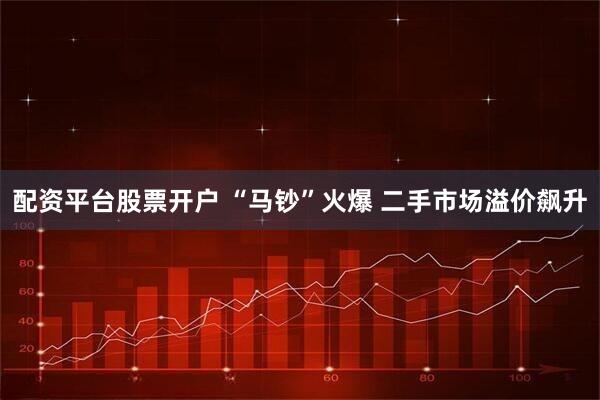 配资平台股票开户 “马钞”火爆 二手市场溢价飙升