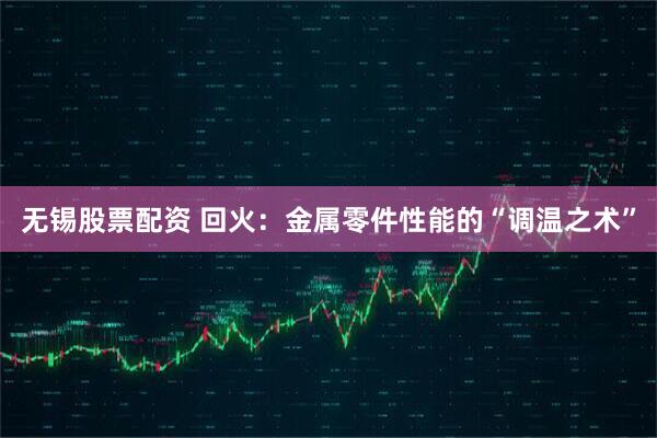 无锡股票配资 回火：金属零件性能的“调温之术”