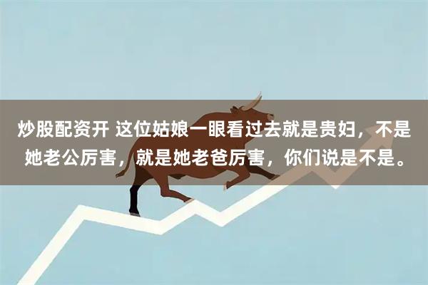 炒股配资开 这位姑娘一眼看过去就是贵妇，不是她老公厉害，就是她老爸厉害，你们说是不是。