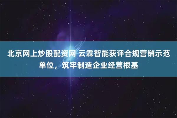 北京网上炒股配资网 云霖智能获评合规营销示范单位，筑牢制造企业经营根基
