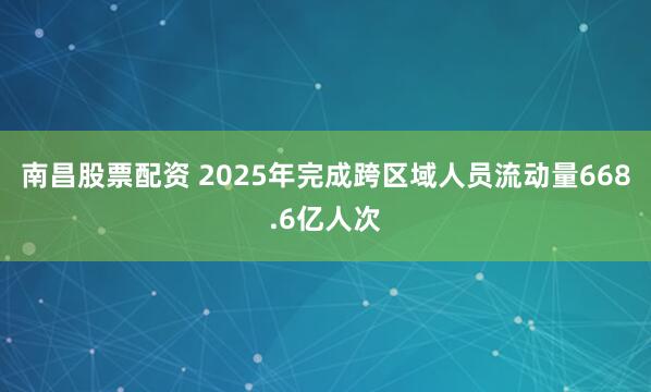 南昌股票配资 2025年完成跨区域人员流动量668.6亿人次