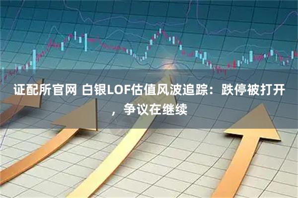 证配所官网 白银LOF估值风波追踪：跌停被打开，争议在继续