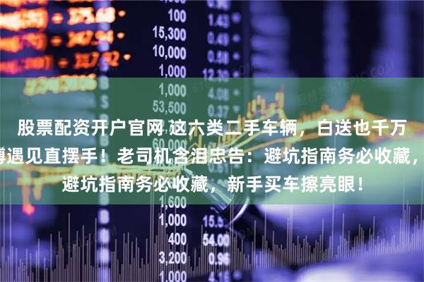 股票配资开户官网 这六类二手车辆，白送也千万别收？维修老师傅遇见直摆手！老司机含泪忠告：避坑指南务必收藏，新手买车擦亮眼！