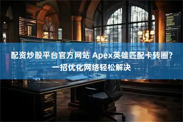 配资炒股平台官方网站 Apex英雄匹配卡转圈？一招优化网络轻松解决