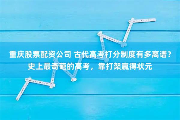重庆股票配资公司 古代高考打分制度有多离谱？史上最奇葩的高考，靠打架赢得状元