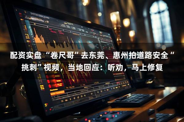 配资实盘 “卷尺哥”去东莞、惠州拍道路安全“挑刺”视频，当地回应：听劝，马上修复