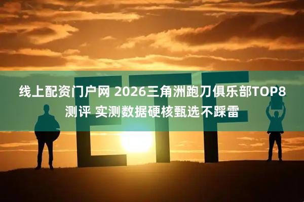 线上配资门户网 2026三角洲跑刀俱乐部TOP8测评 实测数据硬核甄选不踩雷