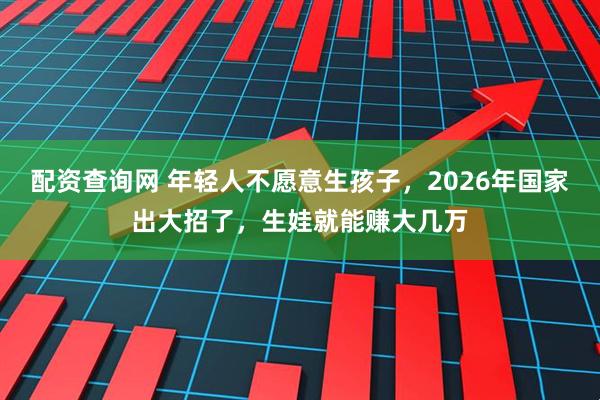 配资查询网 年轻人不愿意生孩子，2026年国家出大招了，生娃就能赚大几万