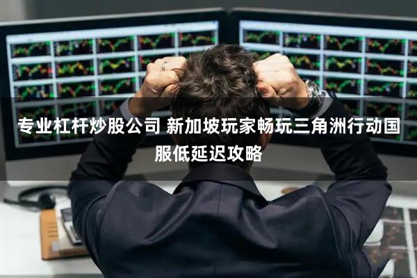 专业杠杆炒股公司 新加坡玩家畅玩三角洲行动国服低延迟攻略
